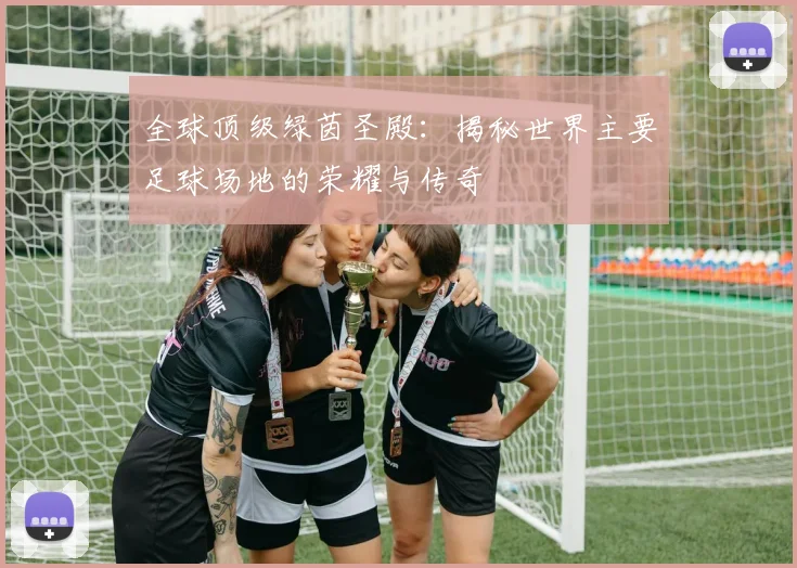 全球顶级绿茵圣殿：揭秘世界主要足球场地的荣耀与传奇