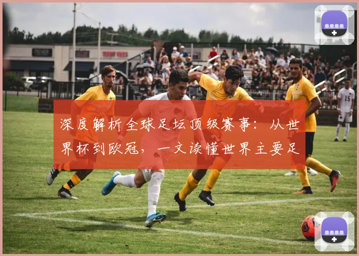 深度解析全球足坛顶级赛事：从世界杯到欧冠，一文读懂世界主要足球比赛