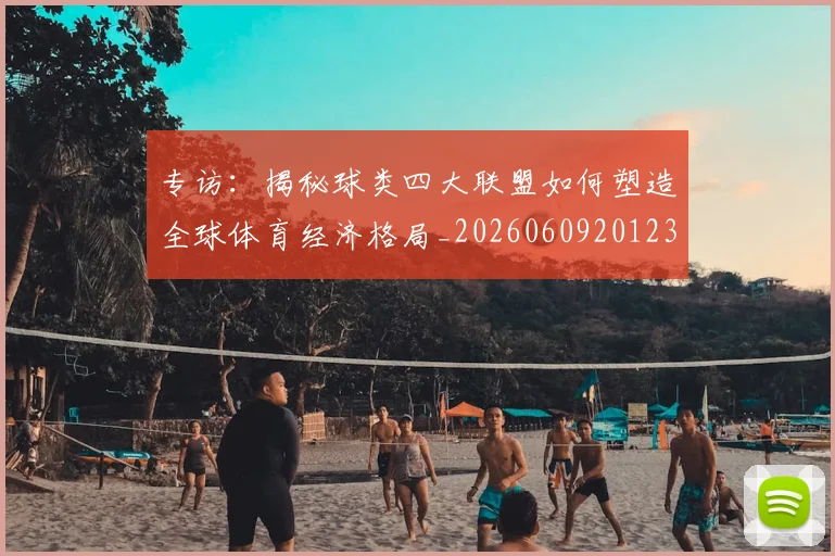 专访：揭秘球类四大联盟如何塑造全球体育经济格局_20260609201236