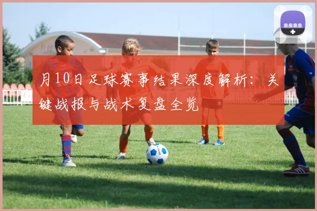 月10日足球赛事结果深度解析：关键战报与战术复盘全览