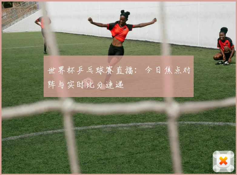 世界杯乒乓球赛直播：今日焦点对阵与实时比分速递