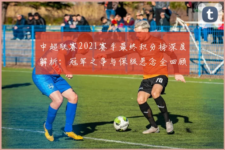 中超联赛2021赛季最终积分榜深度解析：冠军之争与保级悬念全回顾