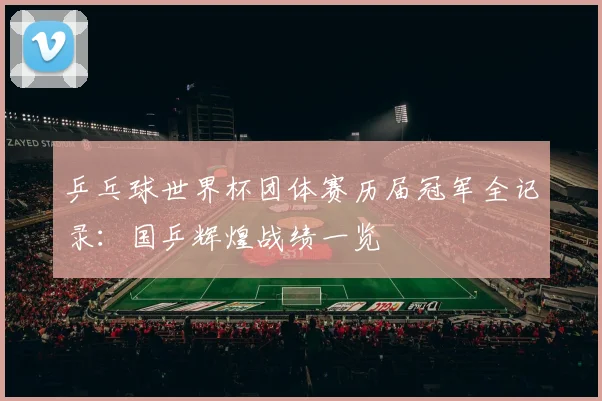 乒乓球世界杯团体赛历届冠军全记录：国乒辉煌战绩一览