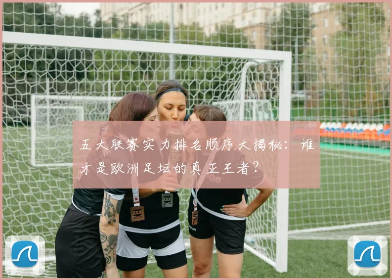五大联赛实力排名顺序大揭秘：谁才是欧洲足坛的真正王者？