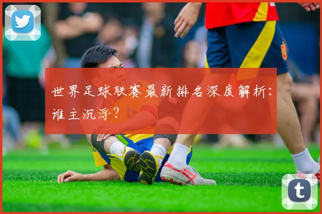 世界足球联赛最新排名深度解析：谁主沉浮？