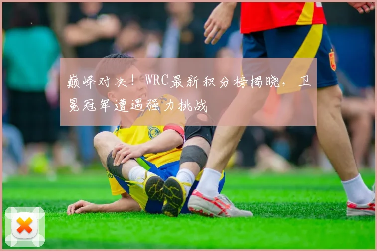 巅峰对决!WRC最新积分榜揭晓,卫冕冠军遭遇强力挑战