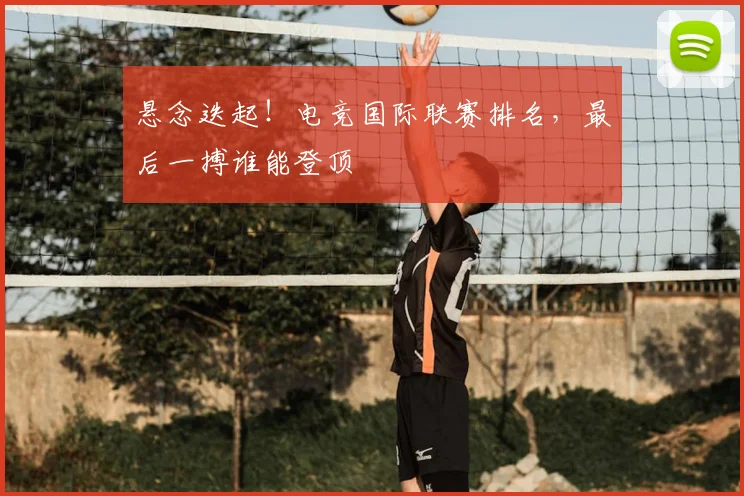 悬念迭起！电竞国际联赛排名，最后一搏谁能登顶