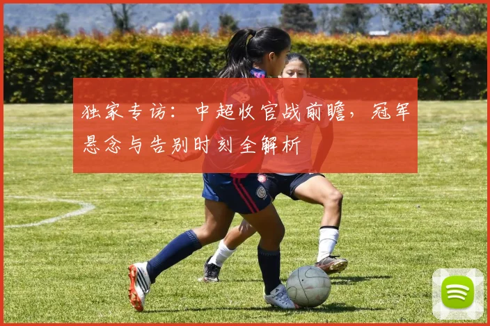 独家专访：中超收官战前瞻，冠军悬念与告别时刻全解析