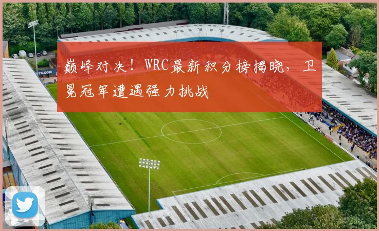 巅峰对决！WRC最新积分榜揭晓，卫冕冠军遭遇强力挑战
