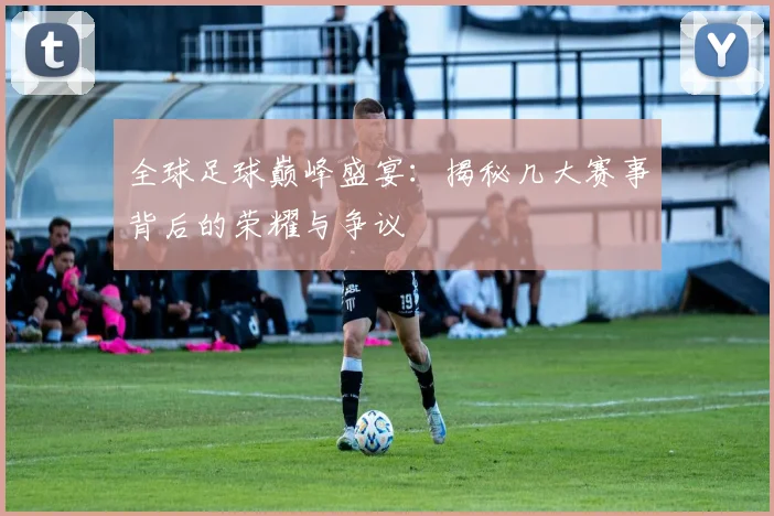 全球足球巅峰盛宴：揭秘几大赛事背后的荣耀与争议