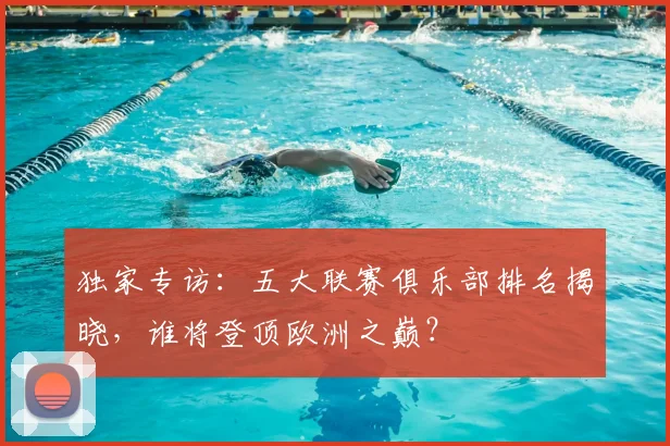 独家专访：五大联赛俱乐部排名揭晓，谁将登顶欧洲之巅？